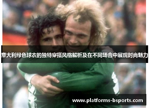 意大利绿色球衣的独特穿搭风格解析及在不同场合中展现时尚魅力