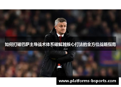 如何打破巴萨主导战术体系破解其核心打法的全方位战略指南