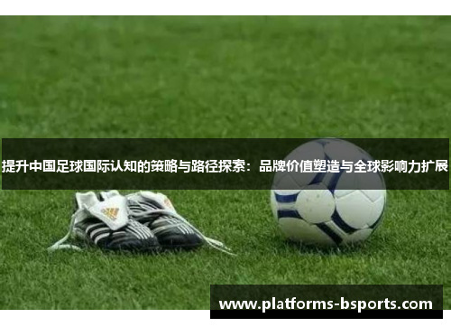 提升中国足球国际认知的策略与路径探索：品牌价值塑造与全球影响力扩展