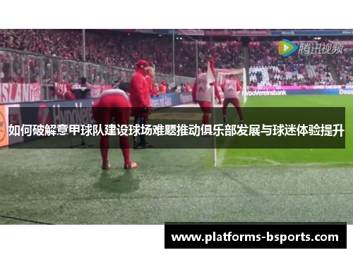 如何破解意甲球队建设球场难题推动俱乐部发展与球迷体验提升