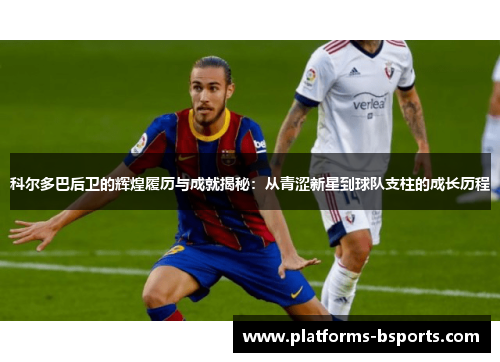 科尔多巴后卫的辉煌履历与成就揭秘：从青涩新星到球队支柱的成长历程