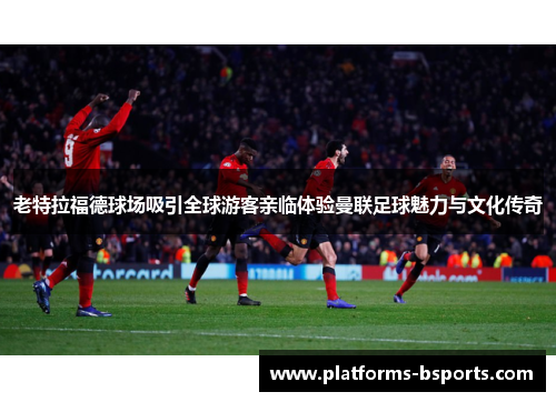 老特拉福德球场吸引全球游客亲临体验曼联足球魅力与文化传奇