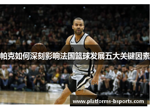 帕克如何深刻影响法国篮球发展五大关键因素