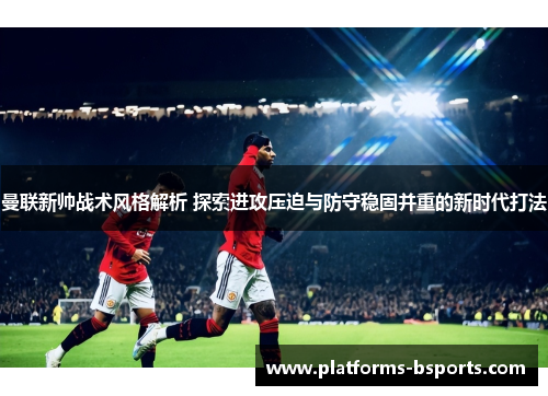 曼联新帅战术风格解析 探索进攻压迫与防守稳固并重的新时代打法