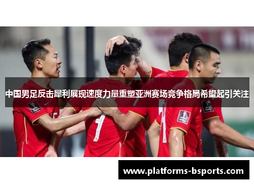 中国男足反击犀利展现速度力量重塑亚洲赛场竞争格局希望起引关注