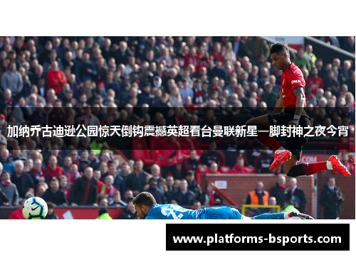 加纳乔古迪逊公园惊天倒钩震撼英超看台曼联新星一脚封神之夜今宵