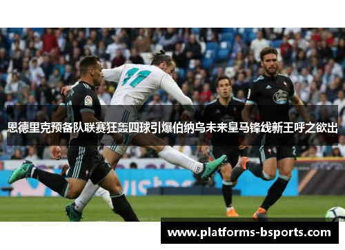 恩德里克预备队联赛狂轰四球引爆伯纳乌未来皇马锋线新王呼之欲出