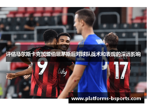 评估马尔斯卡克加盟伯恩茅斯后对球队战术和表现的深远影响